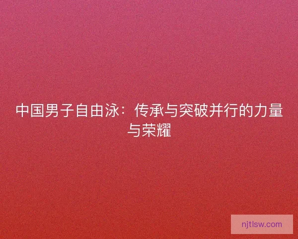 中国男子自由泳：传承与突破并行的力量与荣耀
