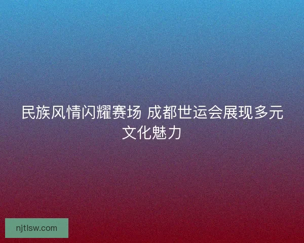民族风情闪耀赛场 成都世运会展现多元文化魅力