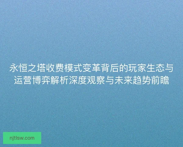 永恒之塔收费模式变革背后的玩家生态与运营博弈解析深度观察与未来趋势前瞻