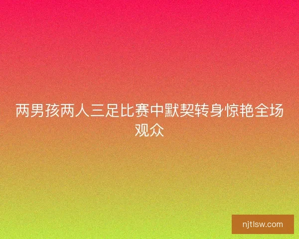 两男孩两人三足比赛中默契转身惊艳全场观众