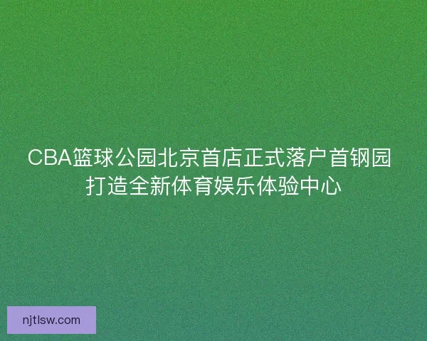 CBA篮球公园北京首店正式落户首钢园 打造全新体育娱乐体验中心